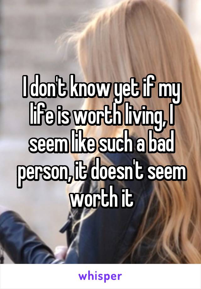 I don't know yet if my life is worth living, I seem like such a bad person, it doesn't seem worth it