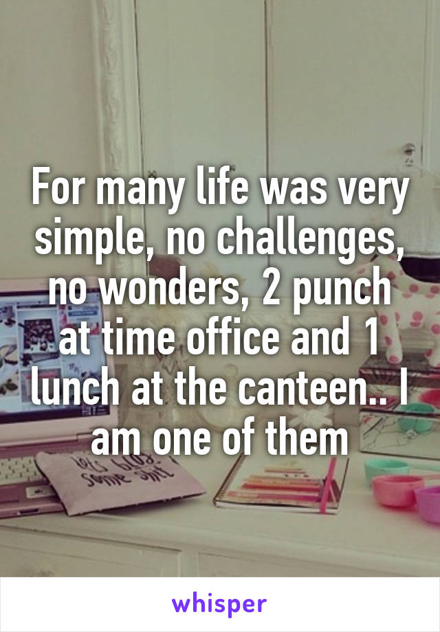 For many life was very simple, no challenges, no wonders, 2 punch at time office and 1 lunch at the canteen.. I am one of them