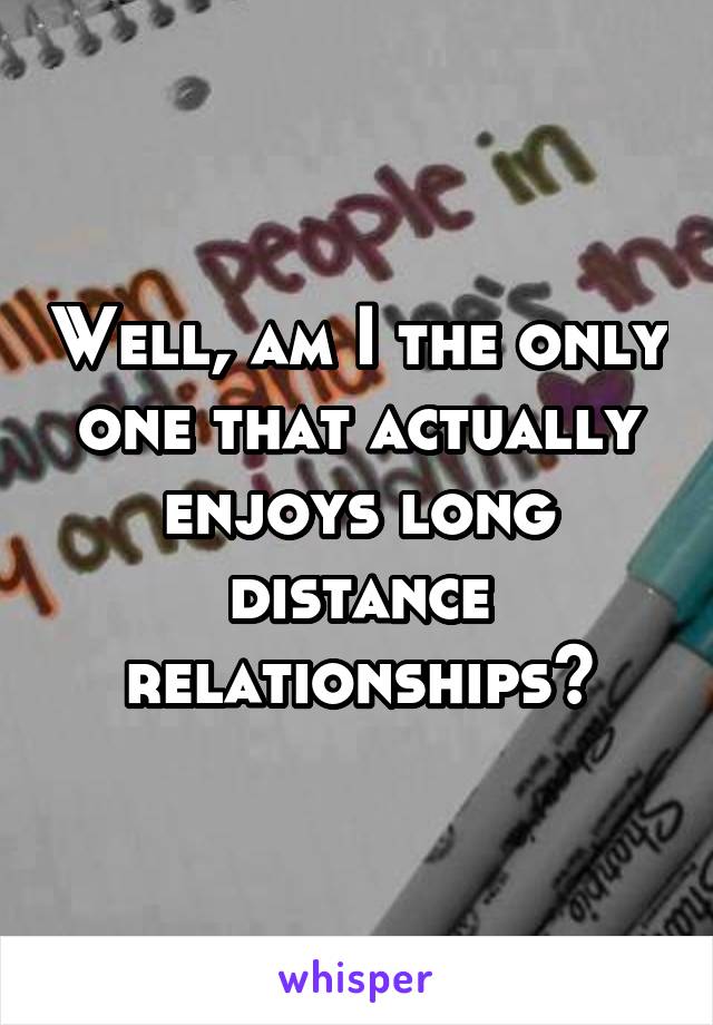 Well, am I the only one that actually enjoys long distance relationships?