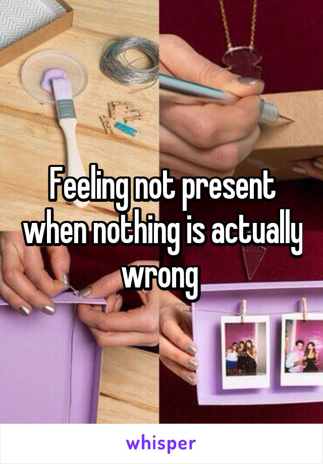 Feeling not present when nothing is actually wrong 