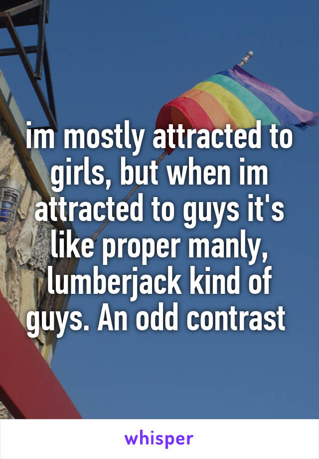 im mostly attracted to girls, but when im attracted to guys it's like proper manly, lumberjack kind of guys. An odd contrast 