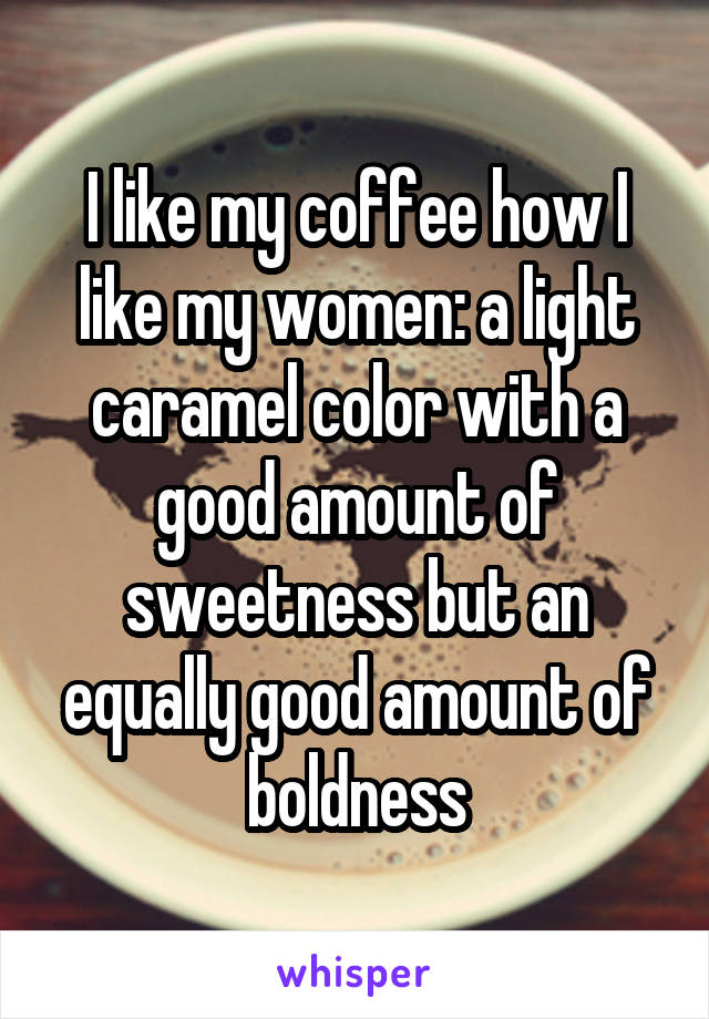 I like my coffee how I like my women: a light caramel color with a good amount of sweetness but an equally good amount of boldness