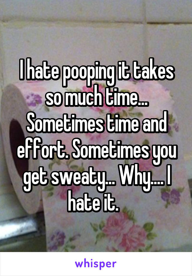 I hate pooping it takes so much time... Sometimes time and effort. Sometimes you get sweaty... Why.... I hate it.  