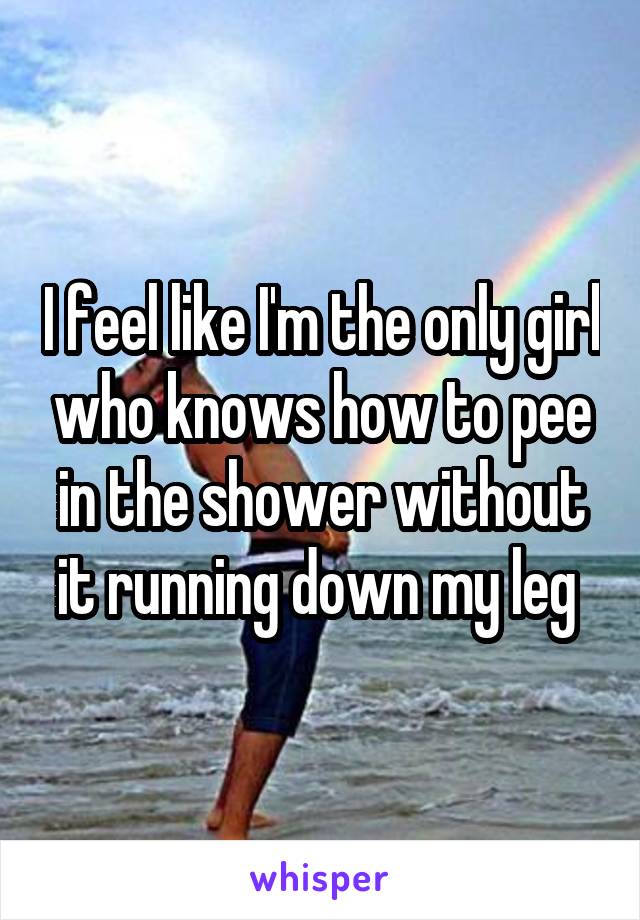 I feel like I'm the only girl who knows how to pee in the shower without it running down my leg 