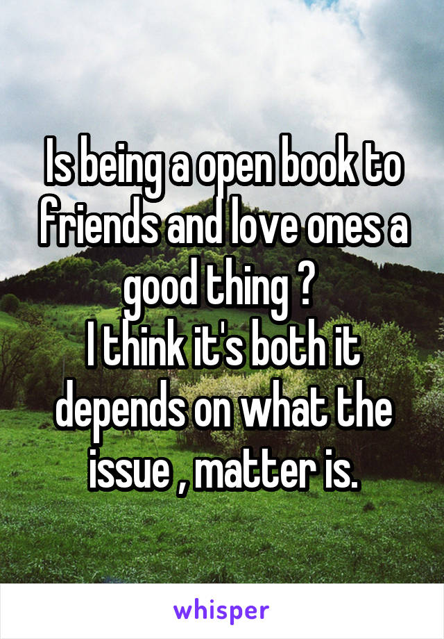 Is being a open book to friends and love ones a good thing ? 
I think it's both it depends on what the issue , matter is.