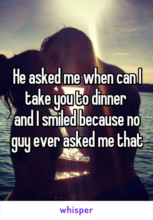 He asked me when can I take you to dinner 
and I smiled because no guy ever asked me that