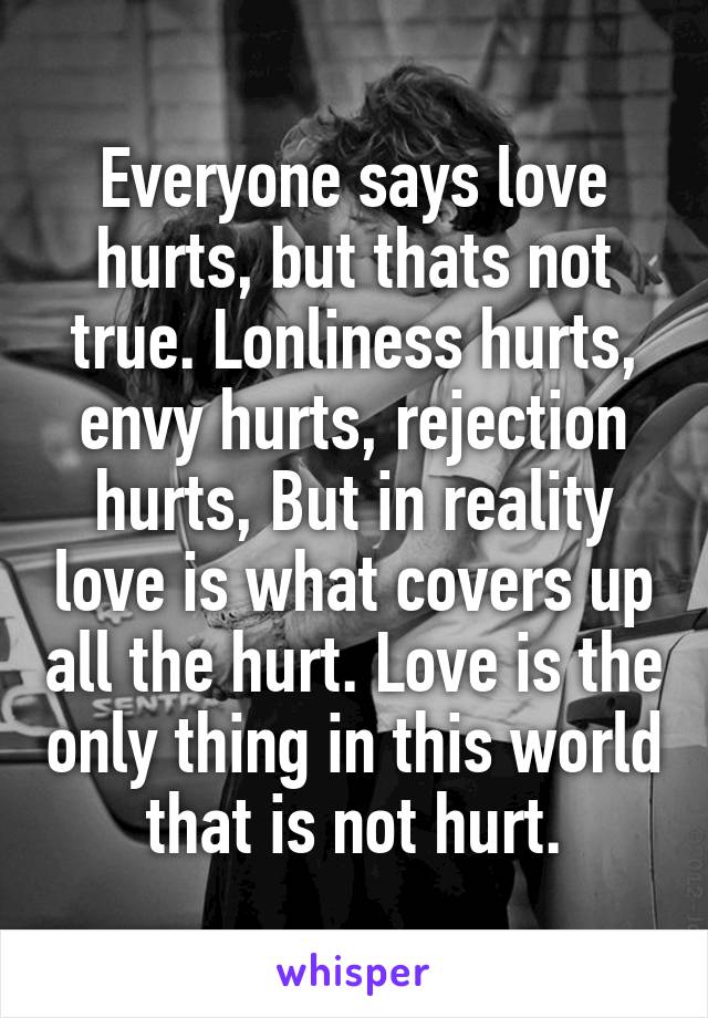 Everyone says love hurts, but thats not true. Lonliness hurts, envy hurts, rejection hurts, But in reality love is what covers up all the hurt. Love is the only thing in this world that is not hurt.