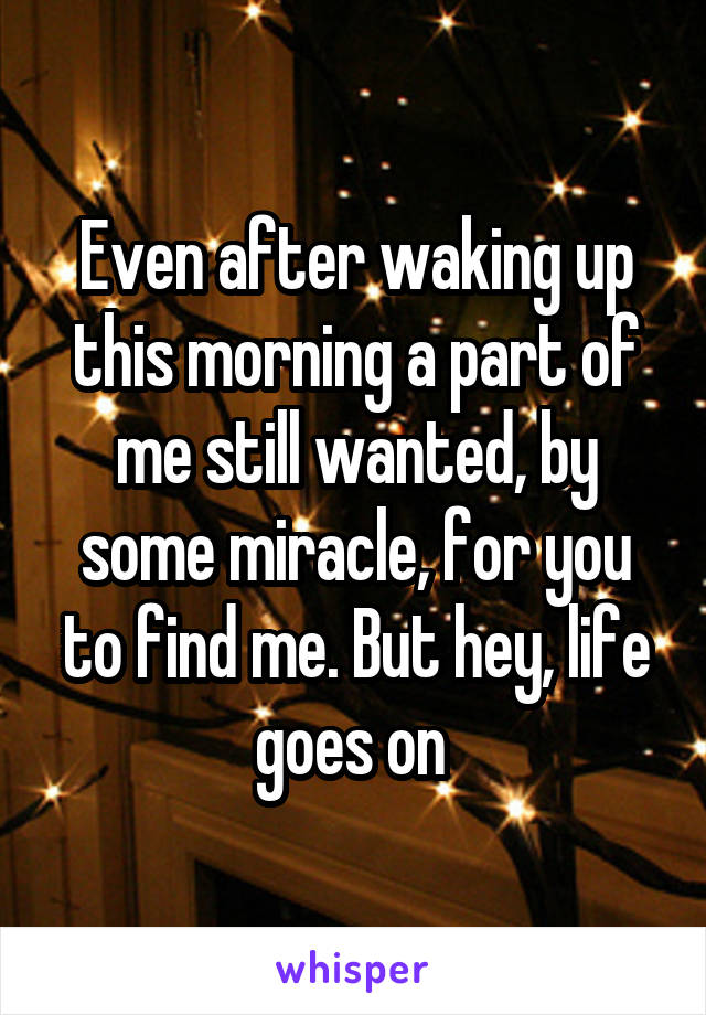 Even after waking up this morning a part of me still wanted, by some miracle, for you to find me. But hey, life goes on 