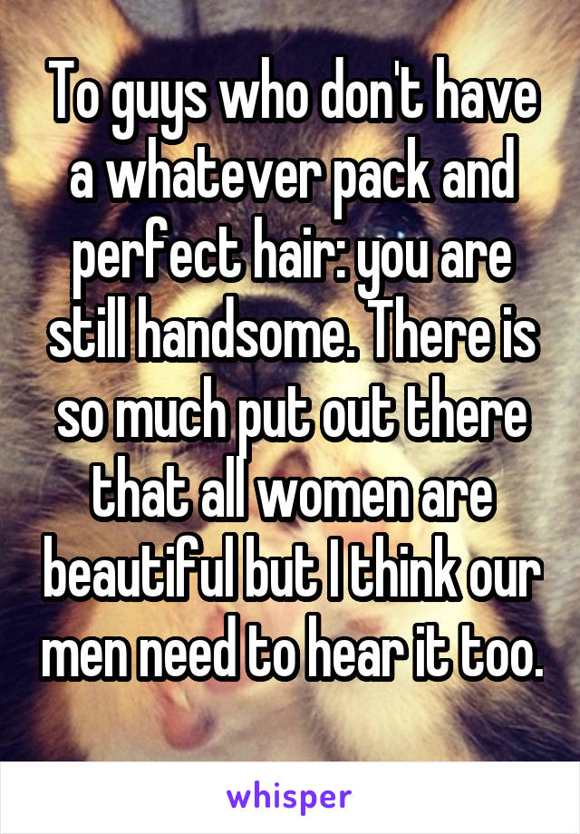 To guys who don't have a whatever pack and perfect hair: you are still handsome. There is so much put out there that all women are beautiful but I think our men need to hear it too. 