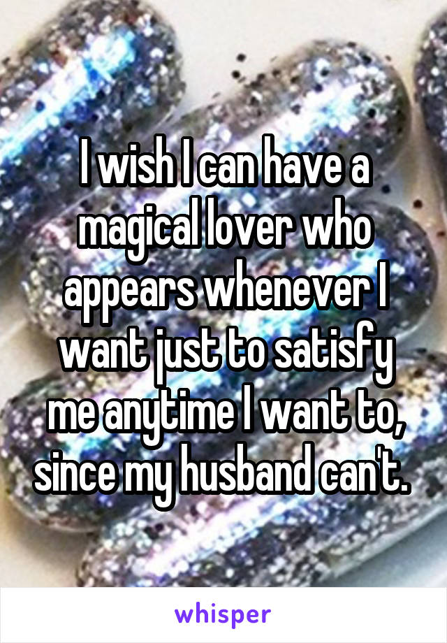 I wish I can have a magical lover who appears whenever I want just to satisfy me anytime I want to, since my husband can't. 