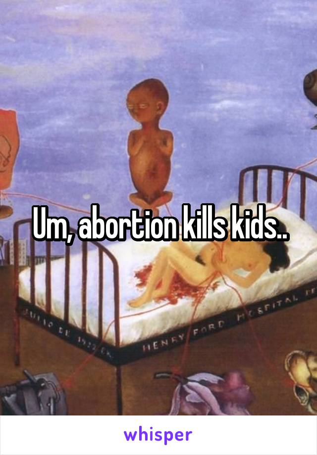 Um, abortion kills kids..