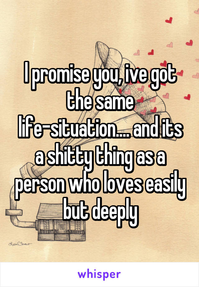 I promise you, ive got the same life-situation.... and its a shitty thing as a person who loves easily but deeply