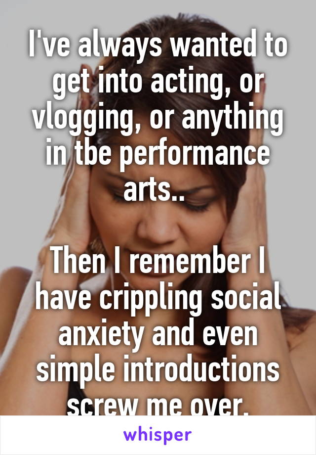 I've always wanted to get into acting, or vlogging, or anything in tbe performance arts.. 

Then I remember I have crippling social anxiety and even simple introductions screw me over.