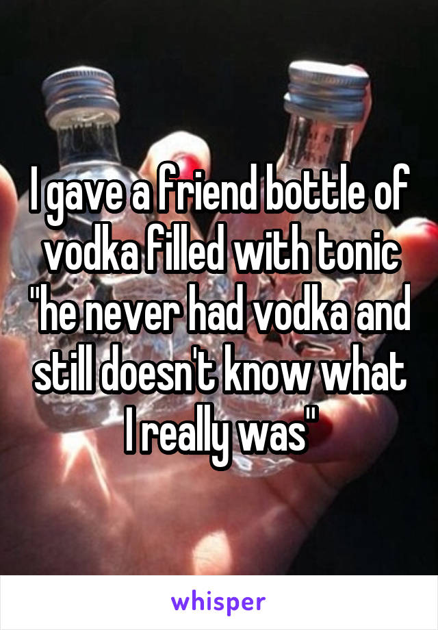 I gave a friend bottle of vodka filled with tonic "he never had vodka and still doesn't know what I really was"