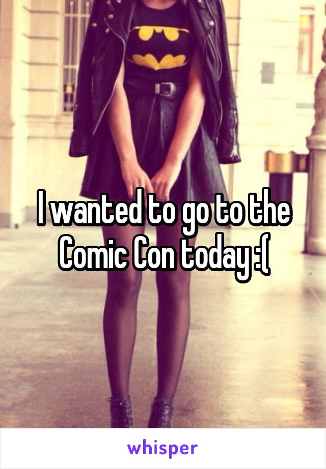 I wanted to go to the Comic Con today :(