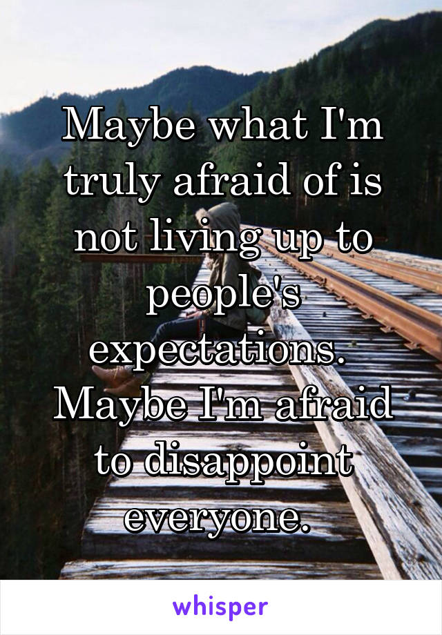 Maybe what I'm truly afraid of is not living up to people's expectations. 
Maybe I'm afraid to disappoint everyone. 