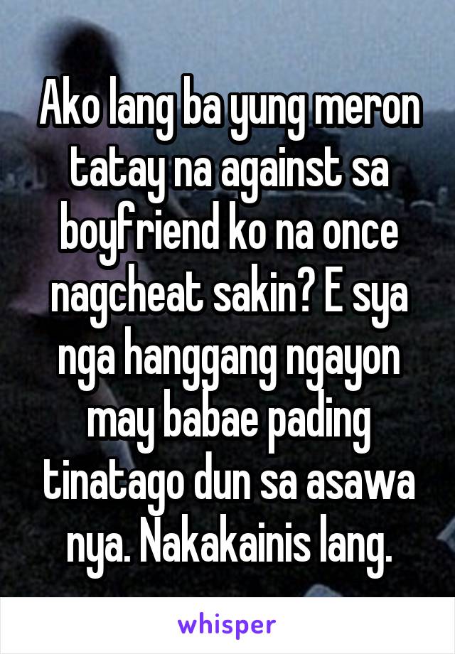 Ako lang ba yung meron tatay na against sa boyfriend ko na once nagcheat sakin? E sya nga hanggang ngayon may babae pading tinatago dun sa asawa nya. Nakakainis lang.