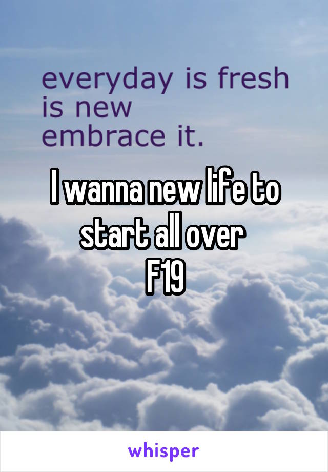 I wanna new life to start all over 
F19