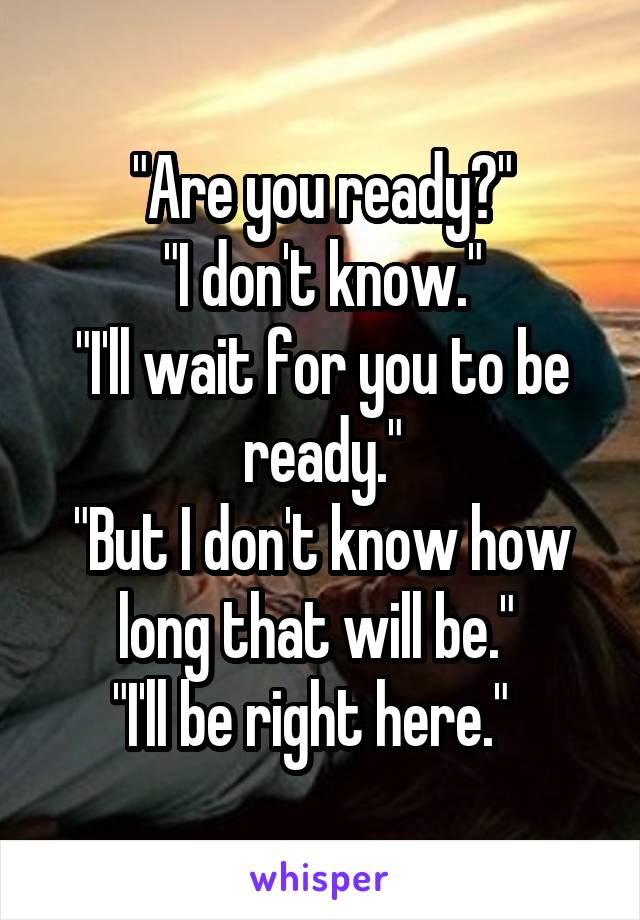 "Are you ready?"
"I don't know."
"I'll wait for you to be ready."
"But I don't know how long that will be." 
"I'll be right here."  