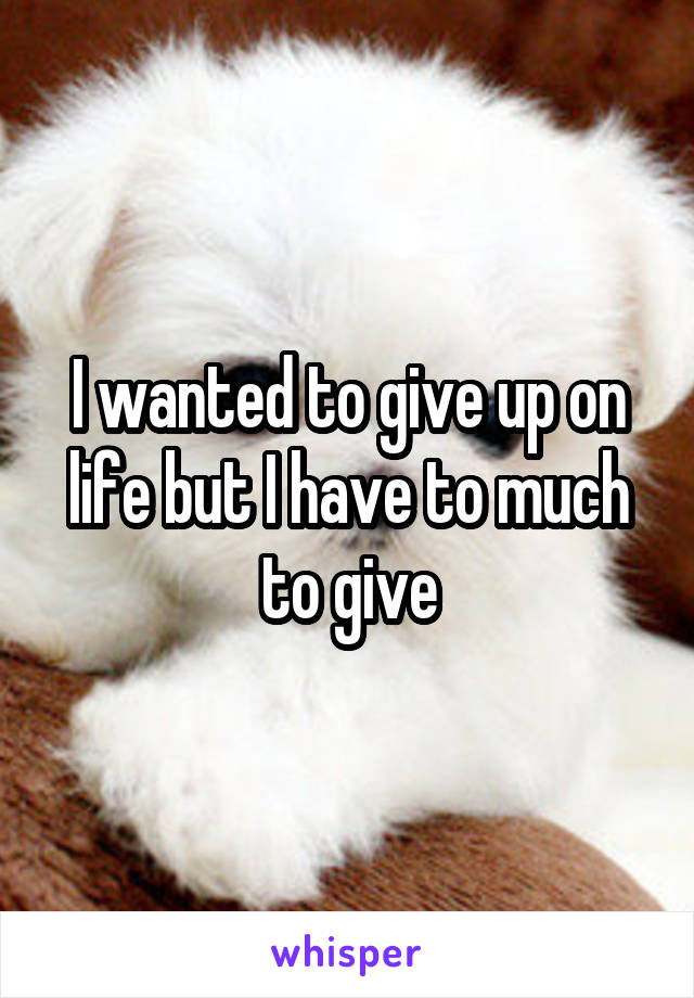 I wanted to give up on life but I have to much to give