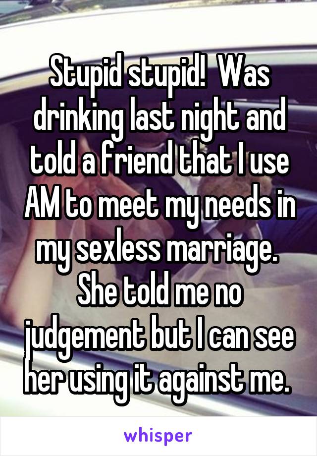 Stupid stupid!  Was drinking last night and told a friend that I use AM to meet my needs in my sexless marriage.  She told me no judgement but I can see her using it against me. 