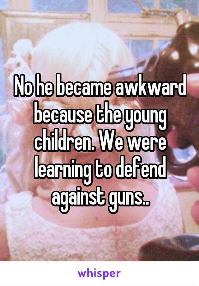 No he became awkward because the young children. We were learning to defend against guns..