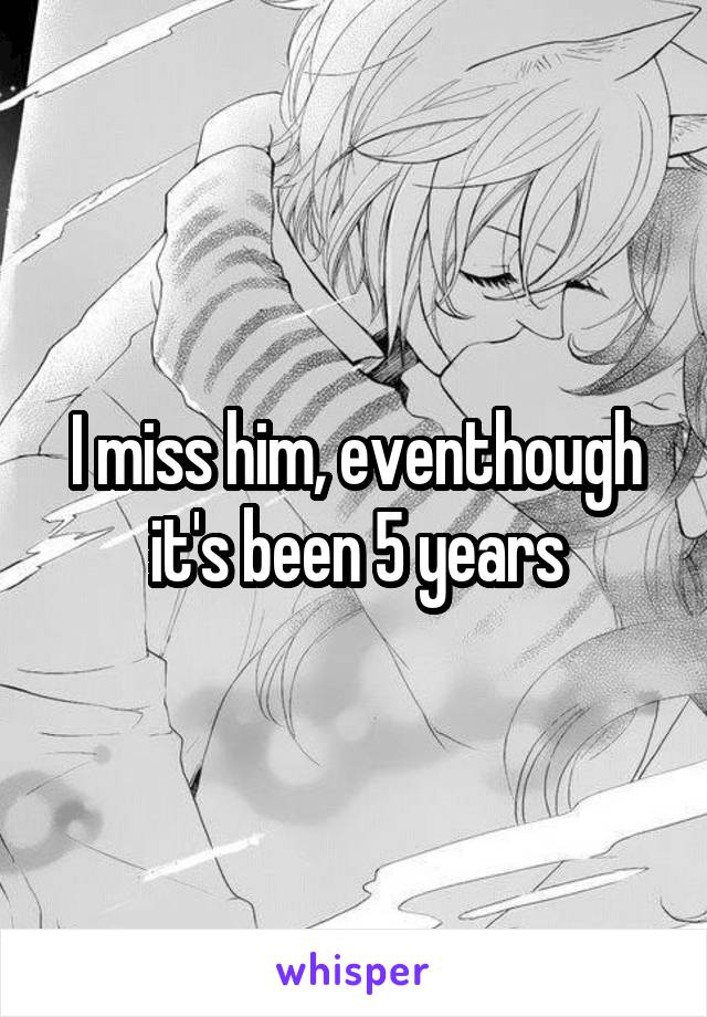 I miss him, eventhough it's been 5 years