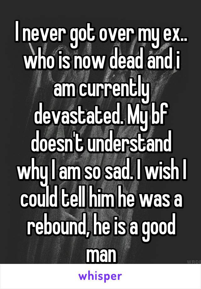 I never got over my ex.. who is now dead and i am currently devastated. My bf doesn't understand why I am so sad. I wish I could tell him he was a rebound, he is a good man