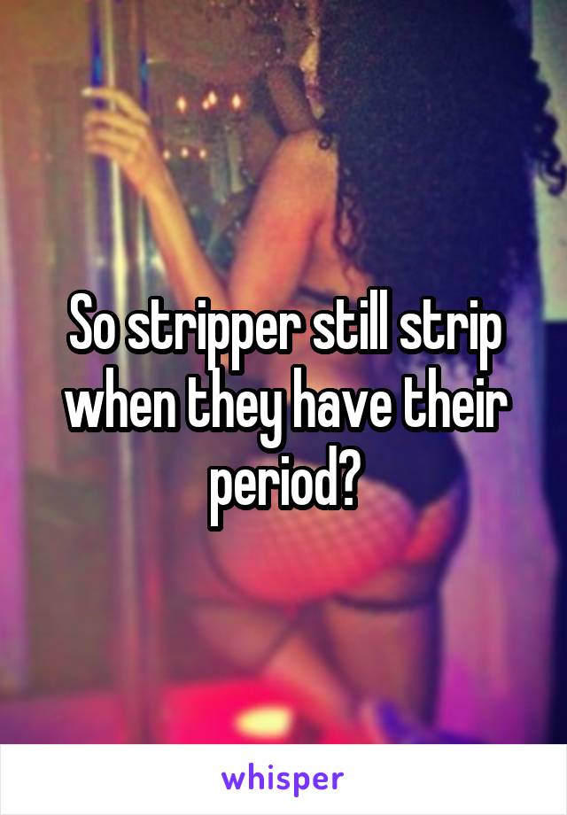 So stripper still strip when they have their period?