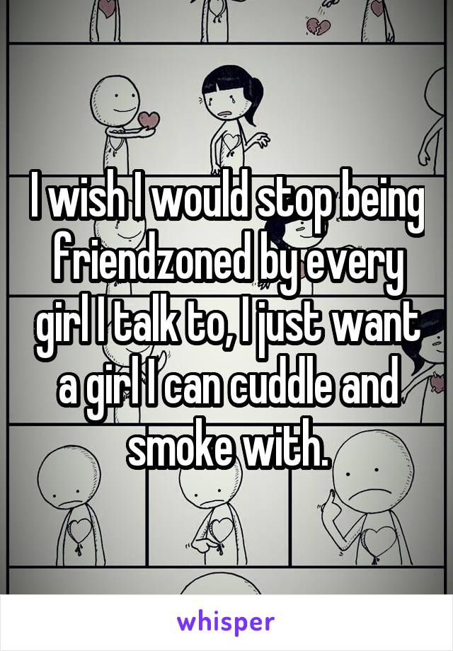 I wish I would stop being friendzoned by every girl I talk to, I just want a girl I can cuddle and smoke with.