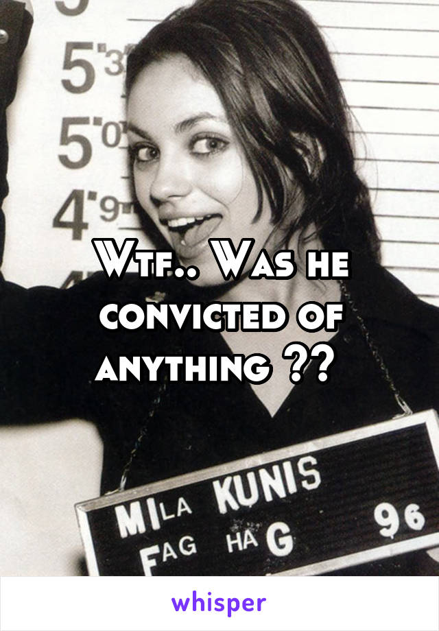 Wtf.. Was he convicted of anything ?? 