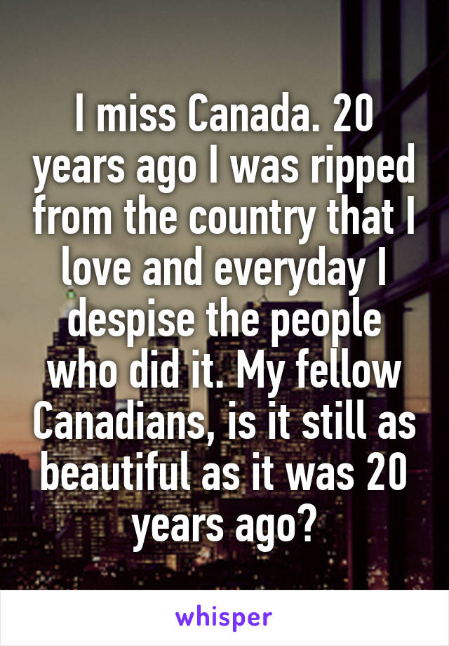 I miss Canada. 20 years ago I was ripped from the country that I love and everyday I despise the people who did it. My fellow Canadians, is it still as beautiful as it was 20 years ago?