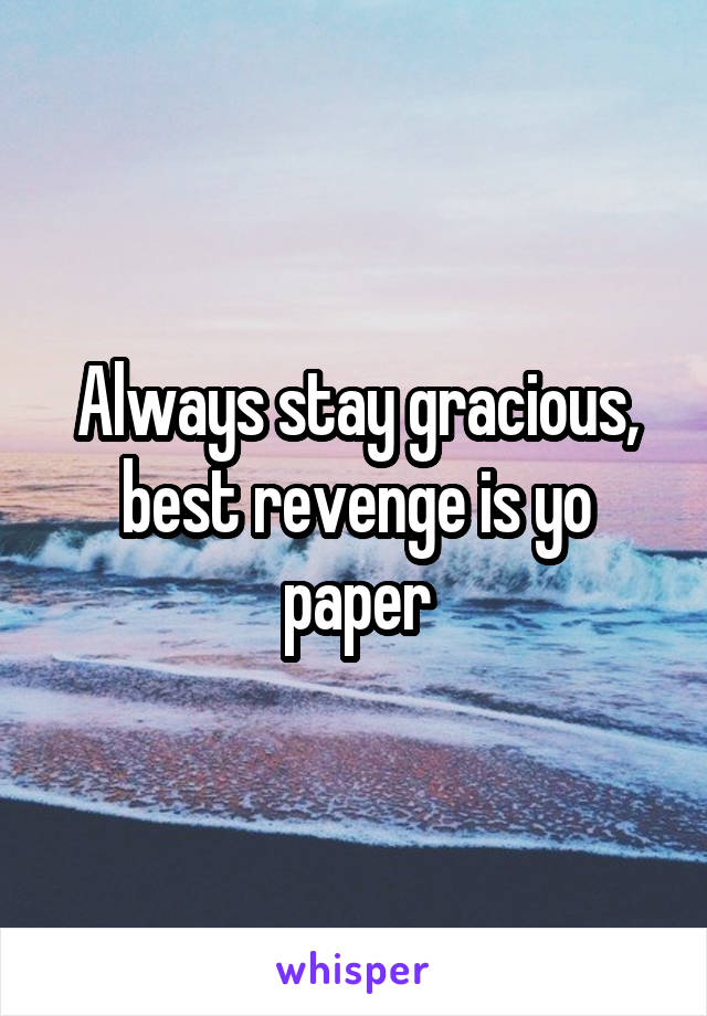 Always stay gracious, best revenge is yo paper