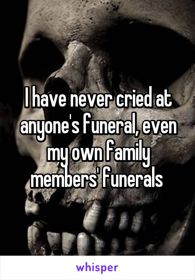 I have never cried at anyone's funeral, even my own family members' funerals 