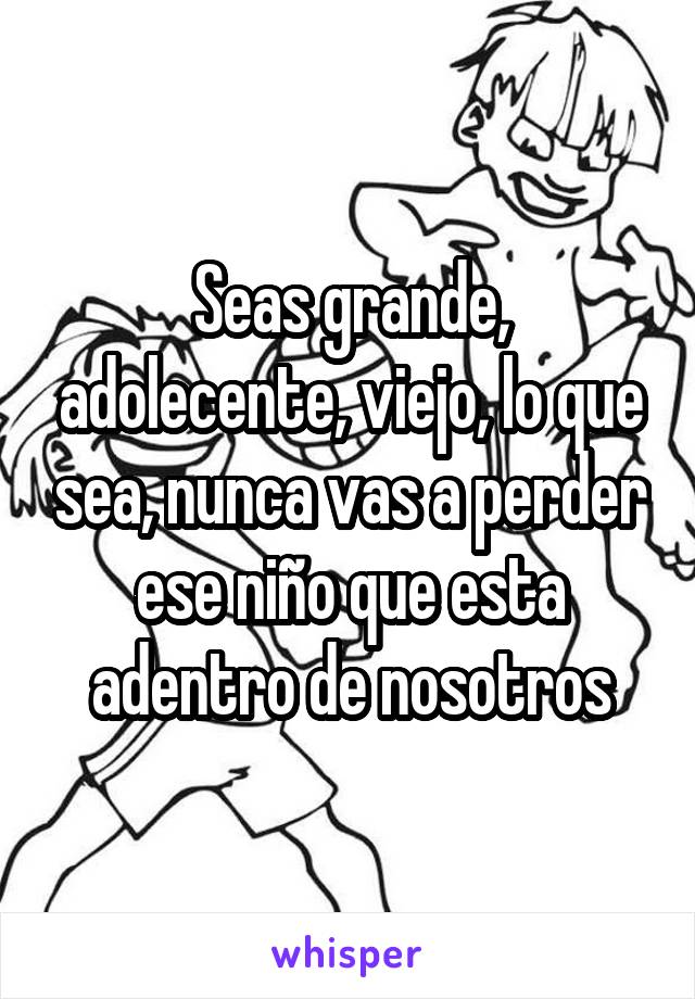 Seas grande, adolecente, viejo, lo que sea, nunca vas a perder ese niño que esta adentro de nosotros