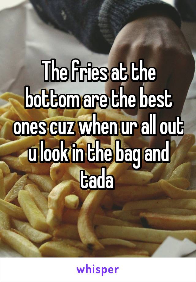 The fries at the bottom are the best ones cuz when ur all out u look in the bag and tada 
