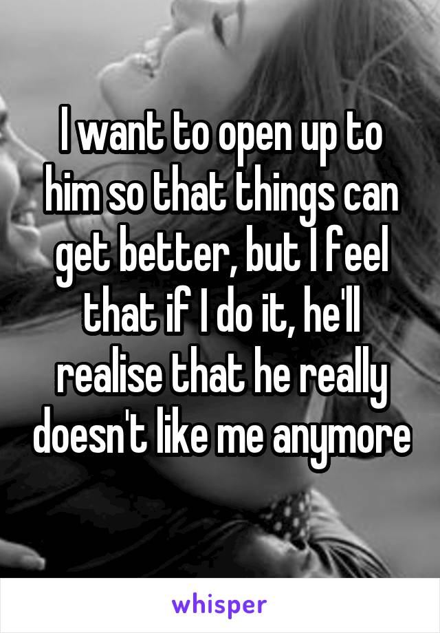 I want to open up to him so that things can get better, but I feel that if I do it, he'll realise that he really doesn't like me anymore 