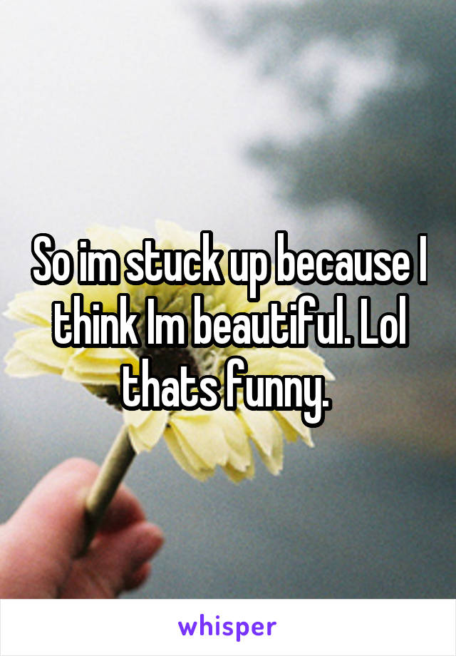 So im stuck up because I think Im beautiful. Lol thats funny. 