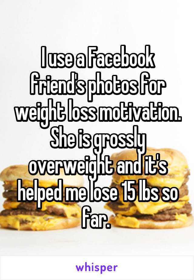 I use a Facebook friend's photos for weight loss motivation.
She is grossly overweight and it's helped me lose 15 lbs so far. 