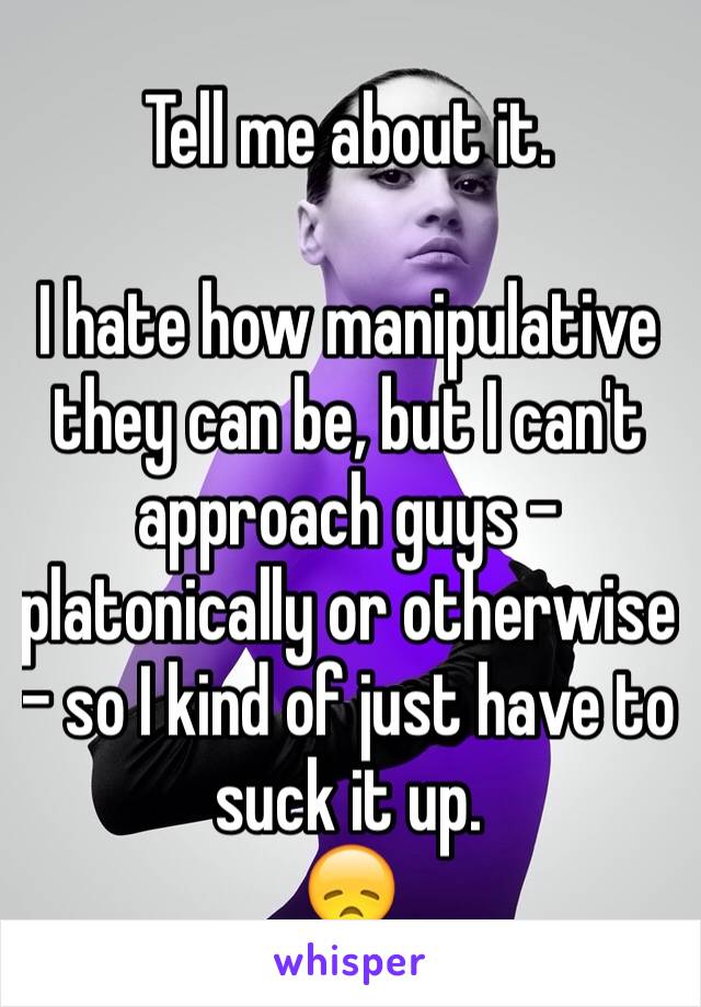 Tell me about it. 

I hate how manipulative they can be, but I can't approach guys - platonically or otherwise - so I kind of just have to suck it up. 
😞