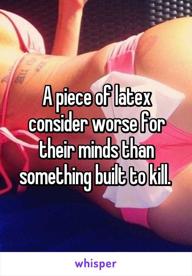 A piece of latex consider worse for their minds than something built to kill. 