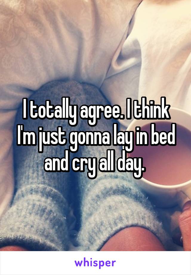 I totally agree. I think I'm just gonna lay in bed and cry all day. 