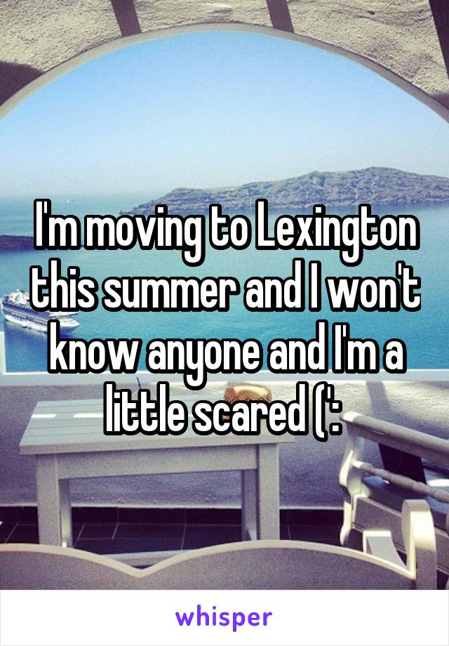 I'm moving to Lexington this summer and I won't know anyone and I'm a little scared (': 