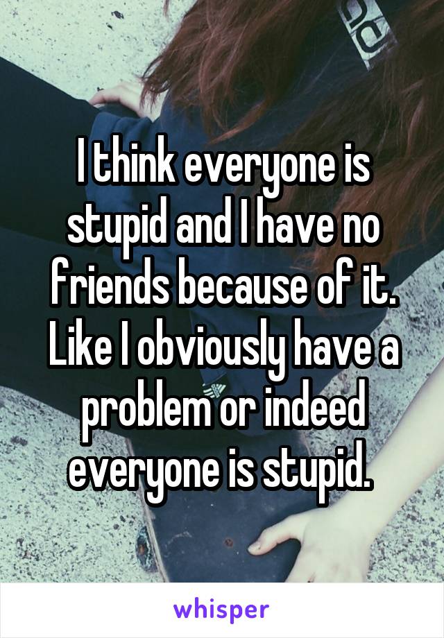 I think everyone is stupid and I have no friends because of it. Like I obviously have a problem or indeed everyone is stupid. 