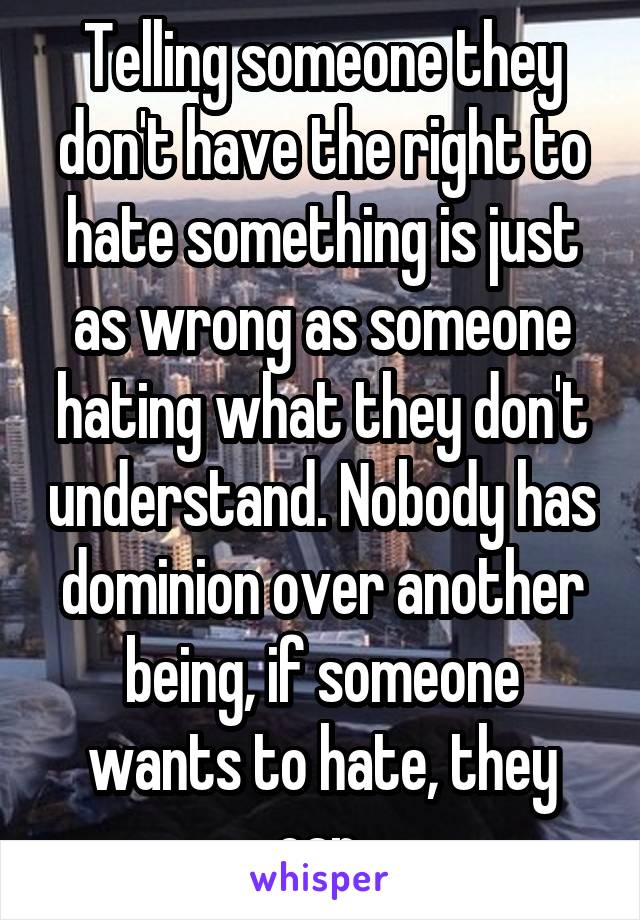 Telling someone they don't have the right to hate something is just as wrong as someone hating what they don't understand. Nobody has dominion over another being, if someone wants to hate, they can.