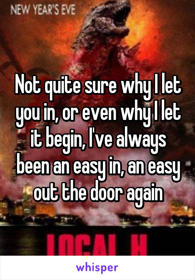 Not quite sure why I let you in, or even why I let it begin, I've always been an easy in, an easy out the door again