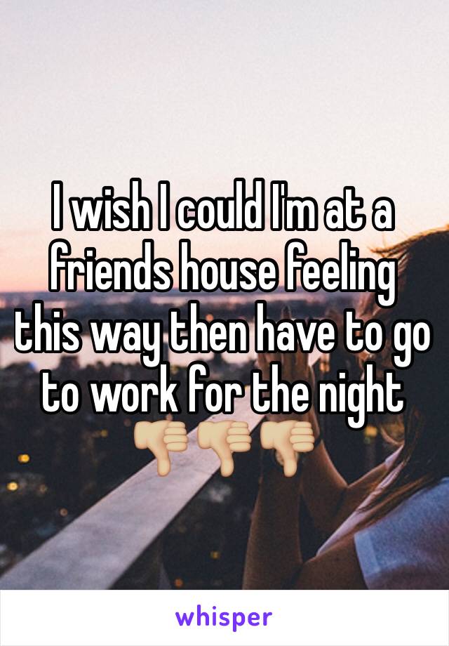 I wish I could I'm at a friends house feeling this way then have to go to work for the night 👎🏼👎🏼👎🏼