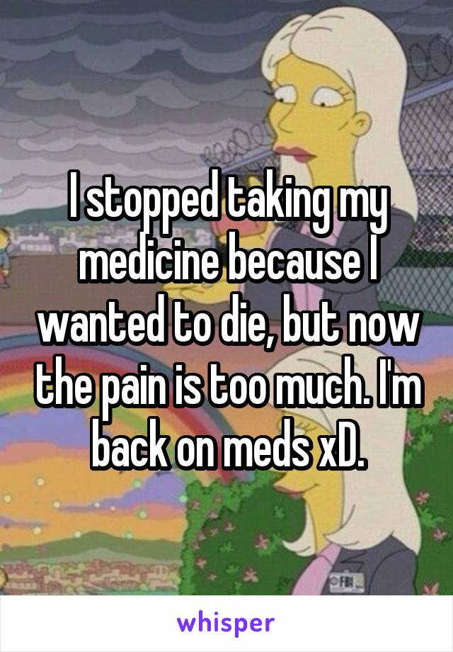 I stopped taking my medicine because I wanted to die, but now the pain is too much. I'm back on meds xD.