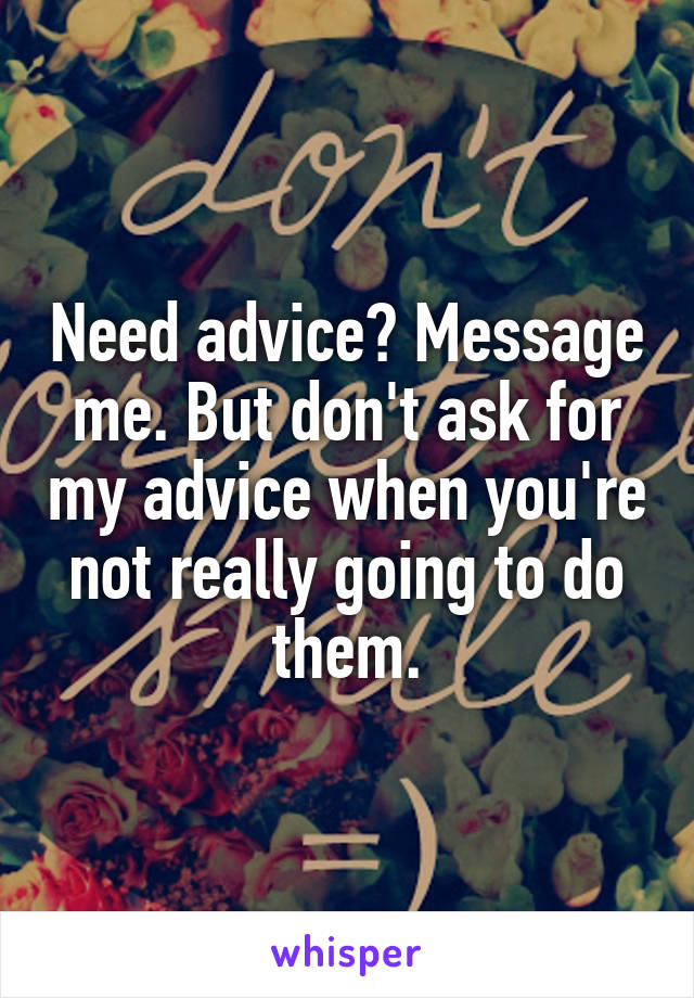 Need advice? Message me. But don't ask for my advice when you're not really going to do them.