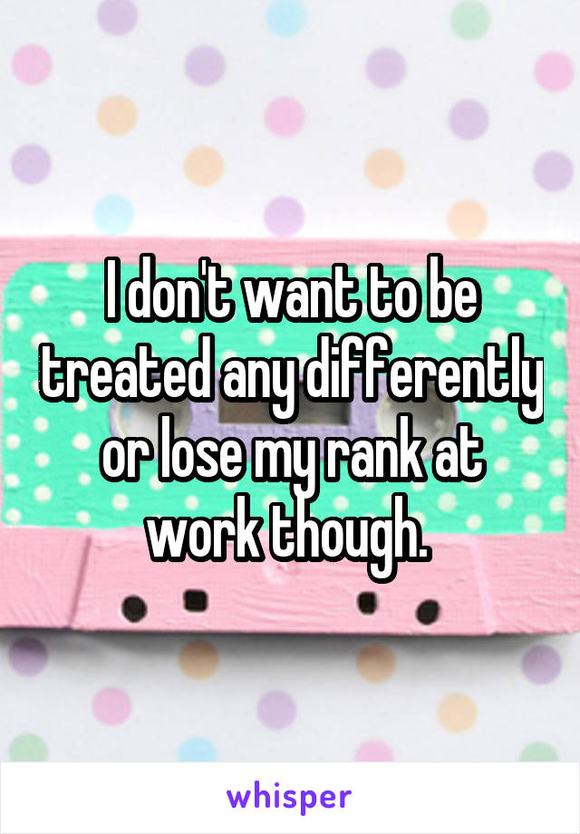 I don't want to be treated any differently or lose my rank at work though. 